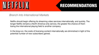 RECOMMENDATIONS

Branch Into International Markets

Netﬂix should begin offering its streaming video services internationally, and quickly. The
longer Netﬂix remains a North America-only service, the greater the chance of them
losing the international playing ﬁeld to another company.

In the long-run, the costs of licensing content internationally are diminished in light of the
potential number of new subscribers gained.
 