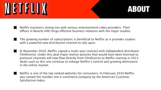 ABOUT

Netﬂix maintains strong ties with various entertainment video providers. Their
offices in Beverly Hills forge effective business relations with the major studios. 

The growing number of subscriptions is beneﬁcial to Netﬂix as it provides studios
with a powerful new distribution channel to rely upon. 

In November 2010, Netﬂix signed a multi-year contract with independent distributor
FilmDistrict. Under this deal major motion pictures that would have been licensed to
premium channels will now ﬂow directly from FilmDistrict to Netﬂix starting in 2011.
Deals such as this one continue to enlarge Netﬂix’s control and growing dominance
in the online market.

Netﬂix is one of the top ranked websites for consumers. In February 2010 Netﬂix
was named the number one e-commerce company by the American Customer
Satisfaction Index. 
 