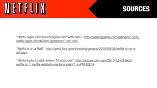 SOURCES


“Netﬂix Signs Distribution Agreement With NBC”. http://seekingalpha.com/article/227209-
netﬂix-signs-distribution-agreement-with-nbc

“Netﬂix Is on a Roll!” http://www.fool.com/investing/general/2010/09/08/netﬂix-is-on-a-
roll.aspx

“Netﬂix looks to add newest TV episodes”. http://articles.cnn.com/2010-12-03/tech/
netﬂix.tv_1_netﬂix-relativity-media-content?_s=PM:TECH
 