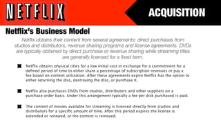 ACQUISITION
Netﬂix’s Business Model
      Netﬂix obtains their content from several agreements: direct purchases from
  studios and distributors, revenue sharing programs and license agreements. DVDs
   are typically obtained by direct purchase or revenue sharing while streaming titles
                          are generally licensed for a ﬁxed term.
       Netﬂix obtains physical titles for a low initial cost in exchange for a commitment for a
       deﬁned period of time to either share a percentage of subscription revenues or pay a
       fee based on content utilization. After these agreements expire Netﬂix has the option to
       either returning the disc, destroying the disc, or purchase it.

       Netﬂix also purchases DVDs from studios, distributors and other suppliers on a
       purchase order basis. Under this arrangement typically a fee per disk purchased is paid.

       The content of movies available for streaming is licensed directly from studios and
       distributors for a speciﬁc amount of time. After this period expires the license is
       extended or renewed, or the content is removed. 
 