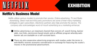 EXHIBITION
Netﬂix’s Business Model
   Netﬂix utilizes various models to promote their service. Online advertising, TV and Radio
    Advertising, Direct mail and third party promotions are some of their many marketing
    strategies to gain subscribers. Electronic partners also help promote the service. The
     company also acknowledges word-of-mouth advertising as a marketing enhancer.

         Online advertising is an important channel that consists of: search listing, banner
         adds, text links, permission based emails and an affiliate program whereby web-
         banner ads are available on a self-assisted basis.

         There are also cooperative advertising programs with studios under the terms in
         with Netﬂix receives economic consideration in exchange for featuring the studio’s
         movies in the promotional advertisement.
 