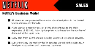 SALES
Netﬂix’s Business Model
     All revenues are generated from monthly subscriptions in the United
     States and recently Canada.

     Plans start at a monthly cost of $4.99 and continue to the most
     expensive of $55.99. Subscription prices vary based on the number of
     discs out at the same time.

     Every plan from $7.99 and up includes unlimited streaming services.

     Subscribers pay the monthly fee in advance via the Netﬂix website. A
     third party authorizes and processes payments.
 