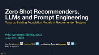 Zero Shot Recommenders,
LLMs and Prompt Engineering
PRS Workshop, Net
fl
ix, 2023
June 9th, 2023
Hao Ding (haodin haoding2019 ) and Anoop Deoras (adeoras )
AWS AI, Amazon
1
Towards Building Foundation Models in Recommender Systems
 
