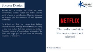 The media revolution
that was streamed not
televised
By Harshith Mallya
Success Diaries
Success isn’t a straight line. Even the most
accomplished business leaders have had to face the
anvils of crisis at pivotal points. There are immense
learnings to gain from moments of such successes
and failures
At Kalaari, we draw our energy from helping
founders succeed. Through Success Diaries, we bring
to you case studies that draw analysis and insights
from the journeys of extraordinary companies. We
hope this helps you as you build an enduring
enterprise of tomorrow
 