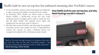 10Copyright Kalaari Capital 2020
• In the mid-2000s, internet speeds had improved sufficiently
to allow customers the ability to download movies online
• In December 2007, Netflix was almost ready to release
Project Griffin, a Netflix-built set-top box that could
download movies overnight and be ready to watch the next
day. By 2005, Netflix had acquired movie rights and
designed the box and were ready to release it
• But after discovering YouTube, and witnessing how popular
streaming services were despite the lack of high-definition
content, the concept of using a hardware device was
scrapped and replaced with a streaming concept instead
Netflix built its own set-top box but embraced streaming after YouTube’s success
“Much of the time, the right strategy is to improve what you've
got, and then some of the time, everything changes – and
correctly recognizing the differences there is really important.”
– Reed Hastings, CEO, Netflix
 