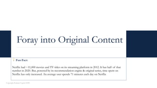 Foray into Original Content
Copyright Kalaari Capital 2020
💡 Fun Fact:
Netflix had ~11,000 movies and TV titles on its streaming platform in 2012. It has half of that
number in 2020. But, powered by its recommendation engine & original series, time spent on
Netflix has only increased. An average user spends 71 minutes each day on Netflix
 