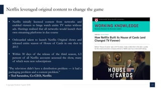 13Copyright Kalaari Capital 2020
Netflix leveraged original content to change the game
• Netflix initially licenced content from networks and
enabled viewers to binge watch entire TV series without
ads. Hastings realised that all networks would launch their
own streaming platforms in due course
• Onboarded talent to launch Netflix Original shows and
released entire season of House of Cards in one shot in
2013
• Within 30 days of the release of the third season, 6.5
percent of all Netflix accounts accessed the show, many
of which were new subscriptions
“Pay television didn’t have a distribution problem — it had a
packaging problem and a content problem.”
– Ted Sarandos, Co-CEO, Netflix
 