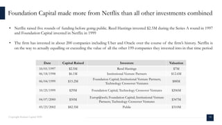 Date Capital Raised Investors Valuation
10/01/1997 $2.5M Reed Hastings $7M
06/18/1998 $6.1M Institutional Venture Partners $12.6M
06/04/1999 $15.2M
Foundation Capital; Institutional Venture Partners;
Technology Crossover Ventures
$88M
10/25/1999 $29M Foundation Capital; Technology Crossover Ventures $206M
04/07/2000 $50M
Europ@web; Foundation Capital; Institutional Venture
Partners; Technology Crossover Ventures
$347M
05/23/2002 $82.5M Public $310M
• Netflix raised five rounds of funding before going public. Reed Hastings invested $2.5M during the Series A round in 1997
and Foundation Capital invested in Netflix in 1999
• The firm has invested in about 200 companies including Uber and Oracle over the course of the firm’s history. Netflix is
on the way to actually equalling or exceeding the value of all the other 199 companies they invested into in that time period
Foundation Capital made more from Netflix than all other investments combined
18Copyright Kalaari Capital 2020
 