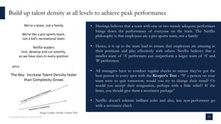 Build up talent density at all levels to achieve peak performance
Copyright Kalaari Capital 2020 21
• Hastings believes that a team with one or two merely adequate performers
brings down the performance of everyone on the team. The Netflix
philosophy is that employees are a pro-sports team, not a family
• Hence, it is up to the team lead to ensure that employees are amazing at
their positions and play effectively with others. Netflix believes that a
smaller team of ‘A’ performers can outperform a larger team of ‘A’ and
‘B’ performers
• All managers have to conduct regular checks to ensure they’ve got the
best person in every spot with the Keeper’s Test - “If a person on your
team were to quit tomorrow, would you try to change their mind? Or
would you accept their resignation, perhaps with a little relief? If the
latter, you should give them a severance package”
• Netflix doesn’t tolerate brilliant jerks and also, lets non-performers go
with a severance check
Image Credits: Netflix Culture Doc
 