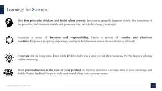 Learnings for Startups
24Copyright Kalaari Capital 2020
Inculcate a sense of freedom and responsibility. Create a system of candor and eliminate
controls. Empower people by dispersing even big-ticket decisions across the workforce at all levels
Innovate for the long term. Even while DVD rentals was a core part of their business, Netflix began exploring
online streaming
Build personalization at the core of your product to improve retention. Leverage data to your advantage and
build effective feedback loops to truly understand what your customer wants
Hire first principle thinkers and build talent density. Innovation generally happens slowly. But sometimes it
happens fast, and business models and processes may need to be changed overnight
 