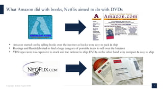 7Copyright Kalaari Capital 2020
• Amazon started out by selling books over the internet as books were easy to pack & ship
• Hastings and Randolph tried to find a large category of portable items to sell over the Internet
• VHS tapes were too expensive to stock and too delicate to ship; DVDs on the other hand were compact & easy to ship
What Amazon did with books, Netflix aimed to do with DVDs
 