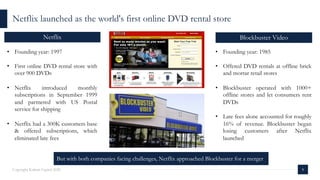 8Copyright Kalaari Capital 2020
Netflix launched as the world's first online DVD rental store
Blockbuster VideoNetflix
• Founding year: 1997
• First online DVD rental store with
over 900 DVDs
• Netflix introduced monthly
subscriptions in September 1999
and partnered with US Postal
service for shipping
• Netflix had a 300K customers base
& offered subscriptions, which
eliminated late fees
• Founding year: 1985
• Offered DVD rentals at offline brick
and mortar retail stores
• Blockbuster operated with 1000+
offline stores and let consumers rent
DVDs
• Late fees alone accounted for roughly
16% of revenue. Blockbuster began
losing customers after Netflix
launched
But with both companies facing challenges, Netflix approached Blockbuster for a merger
 