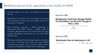 9Copyright Kalaari Capital 2020
Blockbuster passed on the opportunity to buy Netflix for $50M
• In 2000, Netflix was on track to lose $50M by the end of
the year
• Blockbuster, by contrast, was at the height of its power,
with thousands of stores across the country, and tens of
thousands of employees
• Reed Hastings, proposed a $50M partnership to
Blockbuster CEO John Antioco - Netflix would be
renamed as Blockbuster.com and would handle the online
business. Blockbuster would take care over their DVD
rental business
• Blockbuster declined. The prevailing thought at the time in
the wake of the Dot Com crash, was that Netflix's
internet-based business was on much shakier footing
compared to Blockbuster’s offline movie rental empire
September 2000
September 2010
 