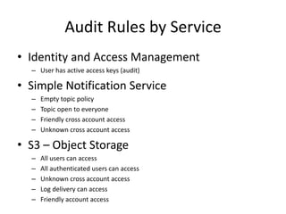 Audit Rules by Service 
•Identity and Access Management 
–User has active access keys (audit) 
•Simple Notification Service 
–Empty topic policy 
–Topic open to everyone 
–Friendly cross account access 
–Unknown cross account access 
•S3 – Object Storage 
–All users can access 
–All authenticated users can access 
–Unknown cross account access 
–Log delivery can access 
–Friendly account access  
