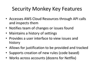 Security Monkey Key Features 
•Accesses AWS Cloud Resources through API calls and inspects them 
•Notifies team of changes or issues found 
•Maintains a history of settings 
•Provides a user interface to view issues and history 
•Allows for justification to be provided and tracked 
•Supports creation of new rules (code based) 
•Works across accounts (dozens for Netflix)  