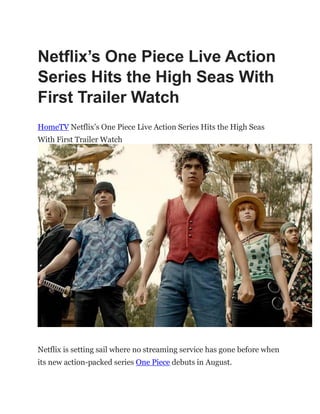 Netflix’s One Piece Live Action
Series Hits the High Seas With
First Trailer Watch
HomeTV Netflix‟s One Piece Live Action Series Hits the High Seas
With First Trailer Watch
Netflix is setting sail where no streaming service has gone before when
its new action-packed series One Piece debuts in August.
 