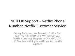 NETFLIX Support - Netflix Phone
Number, Netflix Customer Service
Facing Technical problem with Netflix Call
Toll Free 18008915603. We provide you
Netflix Customer Support In CANADA, USA,
UK. Trouble with login netflix contact netflix
support.
 