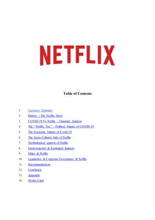 Table of Contents
1. Executive Summary
2. History – The Netflix Story
3. COVID-19 Vs Netflix – Financial Analysis
4. The ‘‘Netflix Tax’’ – Political Impact of COVID-19
5. The Economic Impact of Covid-19
6. The Socio-Cultural Side of Netflix
7. Technological aspects of Netflix
8. Environmental & Ecological Impacts
9. Ethics & Netflix
10. Legislation & Corporate Governance & Netflix
11. Recommendations
12. Conclusion
13. Appendix
14. Works Cited
 