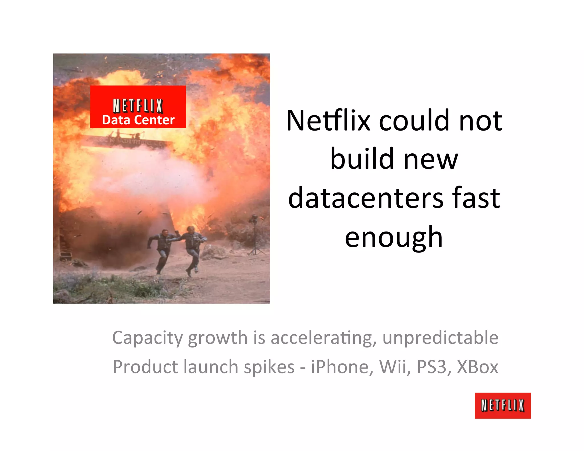 Data	
  Center	
                  Ne#lix	
  could	
  not	
  
                                     build	
  new	
  
                                  datacenters	
  fast	
  
                                      enough	
  

  Capacity	
  growth	
  is	
  acceleraJng,	
  unpredictable	
  
  Product	
  launch	
  spikes	
  -­‐	
  iPhone,	
  Wii,	
  PS3,	
  XBox	
  
 