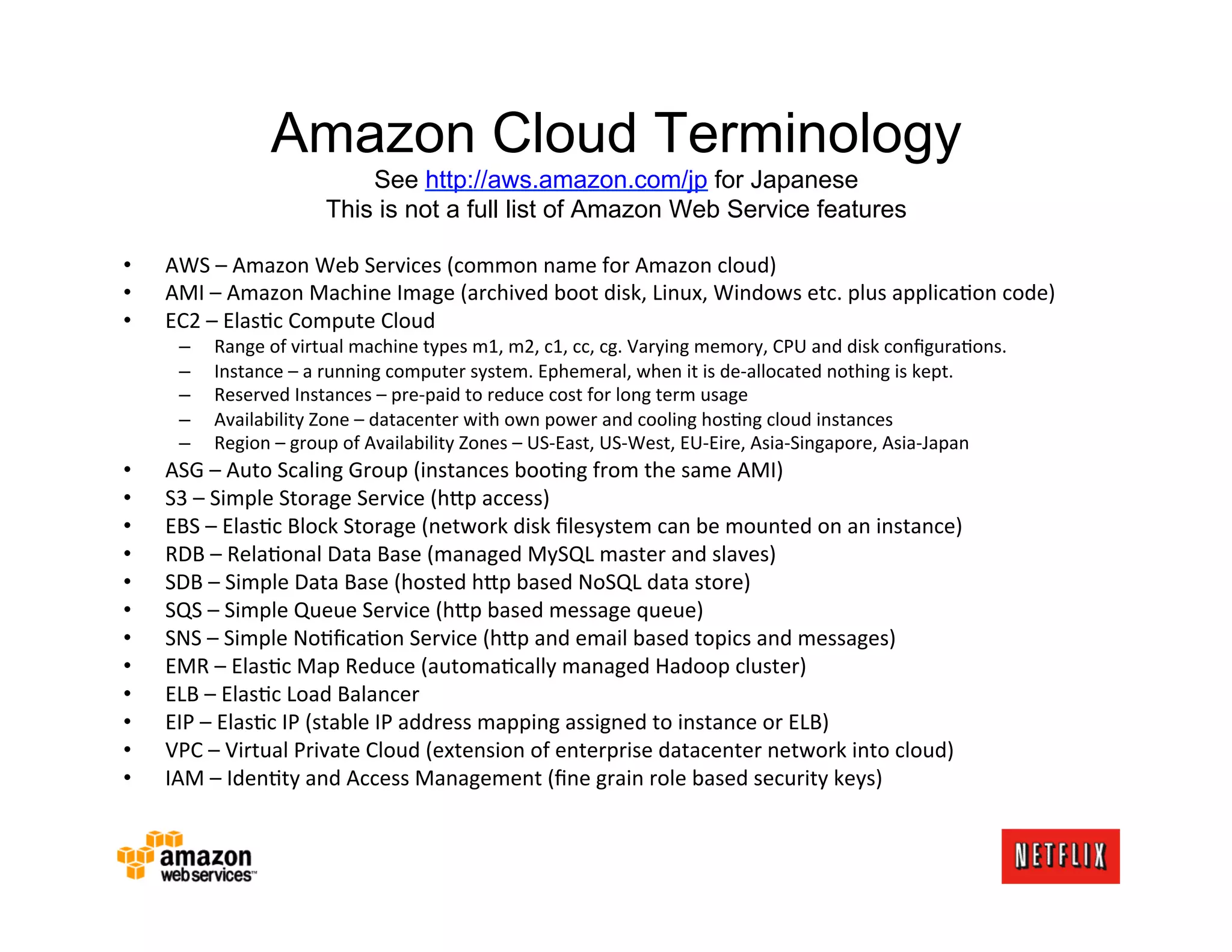 Amazon Cloud Terminology
                                   See http://aws.amazon.com/jp for Japanese
                               This is not a full list of Amazon Web Service features

•    AWS	
  –	
  Amazon	
  Web	
  Services	
  (common	
  name	
  for	
  Amazon	
  cloud)	
  
•    AMI	
  –	
  Amazon	
  Machine	
  Image	
  (archived	
  boot	
  disk,	
  Linux,	
  Windows	
  etc.	
  plus	
  applicaJon	
  code)	
  
•    EC2	
  –	
  ElasJc	
  Compute	
  Cloud	
  
       –    Range	
  of	
  virtual	
  machine	
  types	
  m1,	
  m2,	
  c1,	
  cc,	
  cg.	
  Varying	
  memory,	
  CPU	
  and	
  disk	
  conﬁguraJons.	
  
       –    Instance	
  –	
  a	
  running	
  computer	
  system.	
  Ephemeral,	
  when	
  it	
  is	
  de-­‐allocated	
  nothing	
  is	
  kept.	
  
       –    Reserved	
  Instances	
  –	
  pre-­‐paid	
  to	
  reduce	
  cost	
  for	
  long	
  term	
  usage	
  
       –    Availability	
  Zone	
  –	
  datacenter	
  with	
  own	
  power	
  and	
  cooling	
  hosJng	
  cloud	
  instances	
  
       –    Region	
  –	
  group	
  of	
  Availability	
  Zones	
  –	
  US-­‐East,	
  US-­‐West,	
  EU-­‐Eire,	
  Asia-­‐Singapore,	
  Asia-­‐Japan	
  
•    ASG	
  –	
  Auto	
  Scaling	
  Group	
  (instances	
  booJng	
  from	
  the	
  same	
  AMI)	
  
•    S3	
  –	
  Simple	
  Storage	
  Service	
  (h?p	
  access)	
  
•    EBS	
  –	
  ElasJc	
  Block	
  Storage	
  (network	
  disk	
  ﬁlesystem	
  can	
  be	
  mounted	
  on	
  an	
  instance)	
  
•    RDB	
  –	
  RelaJonal	
  Data	
  Base	
  (managed	
  MySQL	
  master	
  and	
  slaves)	
  
•    SDB	
  –	
  Simple	
  Data	
  Base	
  (hosted	
  h?p	
  based	
  NoSQL	
  data	
  store)	
  
•    SQS	
  –	
  Simple	
  Queue	
  Service	
  (h?p	
  based	
  message	
  queue)	
  
•    SNS	
  –	
  Simple	
  NoJﬁcaJon	
  Service	
  (h?p	
  and	
  email	
  based	
  topics	
  and	
  messages)	
  
•    EMR	
  –	
  ElasJc	
  Map	
  Reduce	
  (automaJcally	
  managed	
  Hadoop	
  cluster)	
  
•    ELB	
  –	
  ElasJc	
  Load	
  Balancer	
  
•    EIP	
  –	
  ElasJc	
  IP	
  (stable	
  IP	
  address	
  mapping	
  assigned	
  to	
  instance	
  or	
  ELB)	
  
•    VPC	
  –	
  Virtual	
  Private	
  Cloud	
  (extension	
  of	
  enterprise	
  datacenter	
  network	
  into	
  cloud)	
  
•    IAM	
  –	
  IdenJty	
  and	
  Access	
  Management	
  (ﬁne	
  grain	
  role	
  based	
  security	
  keys)	
  
 