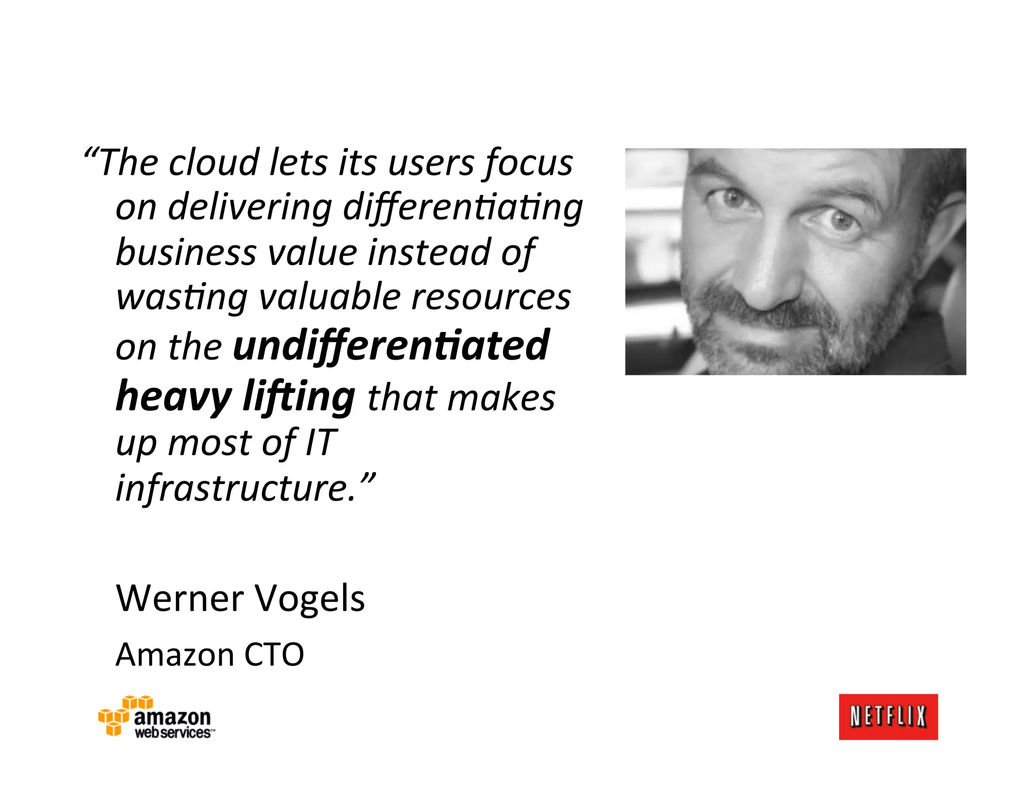 “The	
  cloud	
  lets	
  its	
  users	
  focus	
  
         on	
  delivering	
  diﬀerenAaAng	
  
         business	
  value	
  instead	
  of	
  
         wasAng	
  valuable	
  resources	
  
         on	
  the	
  undiﬀeren)ated	
  
         heavy	
  li0ing	
  that	
  makes	
  
         up	
  most	
  of	
  IT	
  
         infrastructure.”	
  
	
  
     	
  Werner	
  Vogels	
  
     	
  Amazon	
  CTO	
  
	
  
 