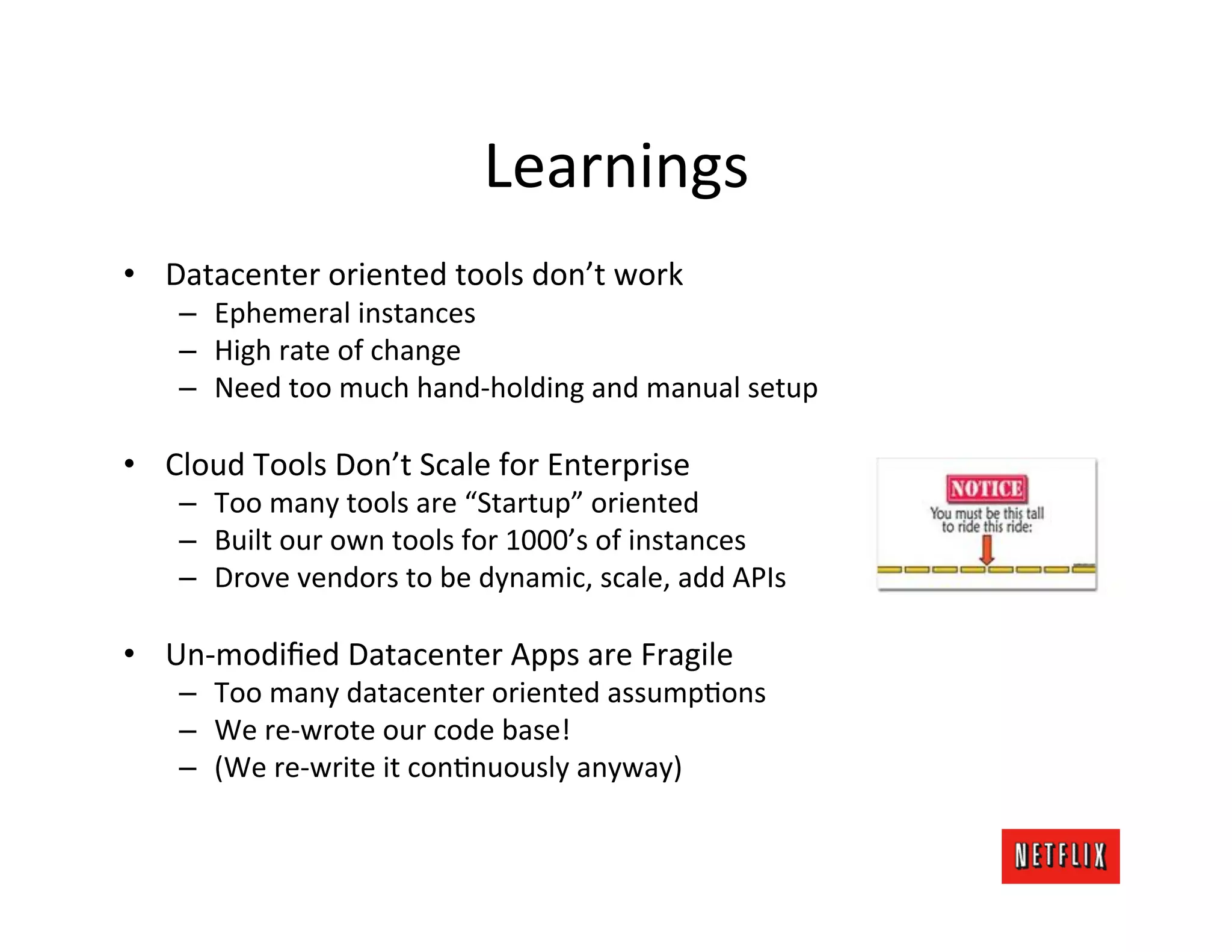 Learnings	
  
•  Datacenter	
  oriented	
  tools	
  don’t	
  work	
  
     –  Ephemeral	
  instances	
  
     –  High	
  rate	
  of	
  change	
  
     –  Need	
  too	
  much	
  hand-­‐holding	
  and	
  manual	
  setup	
  

•  Cloud	
  Tools	
  Don’t	
  Scale	
  for	
  Enterprise	
  
     –  Too	
  many	
  tools	
  are	
  “Startup”	
  oriented	
  
     –  Built	
  our	
  own	
  tools	
  for	
  1000’s	
  of	
  instances	
  
     –  Drove	
  vendors	
  to	
  be	
  dynamic,	
  scale,	
  add	
  APIs	
  

•  Un-­‐modiﬁed	
  Datacenter	
  Apps	
  are	
  Fragile	
  
     –  Too	
  many	
  datacenter	
  oriented	
  assumpJons	
  
     –  We	
  re-­‐wrote	
  our	
  code	
  base!	
  
     –  (We	
  re-­‐write	
  it	
  conJnuously	
  anyway)	
  
 