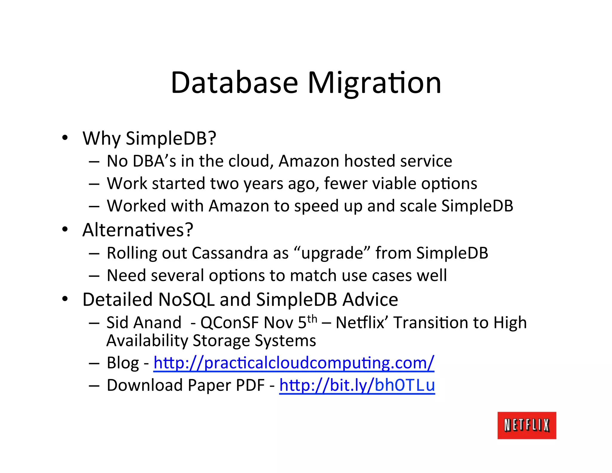 Database	
  MigraJon	
  
•  Why	
  SimpleDB?	
  
    –  No	
  DBA’s	
  in	
  the	
  cloud,	
  Amazon	
  hosted	
  service	
  
    –  Work	
  started	
  two	
  years	
  ago,	
  fewer	
  viable	
  opJons	
  
    –  Worked	
  with	
  Amazon	
  to	
  speed	
  up	
  and	
  scale	
  SimpleDB	
  
•  AlternaJves?	
  
    –  Rolling	
  out	
  Cassandra	
  as	
  “upgrade”	
  from	
  SimpleDB	
  
    –  Need	
  several	
  opJons	
  to	
  match	
  use	
  cases	
  well	
  
•  Detailed	
  NoSQL	
  and	
  SimpleDB	
  Advice	
  
    –  Sid	
  Anand	
  	
  -­‐	
  QConSF	
  Nov	
  5th	
  –	
  Ne#lix’	
  TransiJon	
  to	
  High	
  
       Availability	
  Storage	
  Systems	
  
    –  Blog	
  -­‐	
  h?p://pracJcalcloudcompuJng.com/	
  
    –  Download	
  Paper	
  PDF	
  -­‐	
  h?p://bit.ly/bhOTLu	
  
 