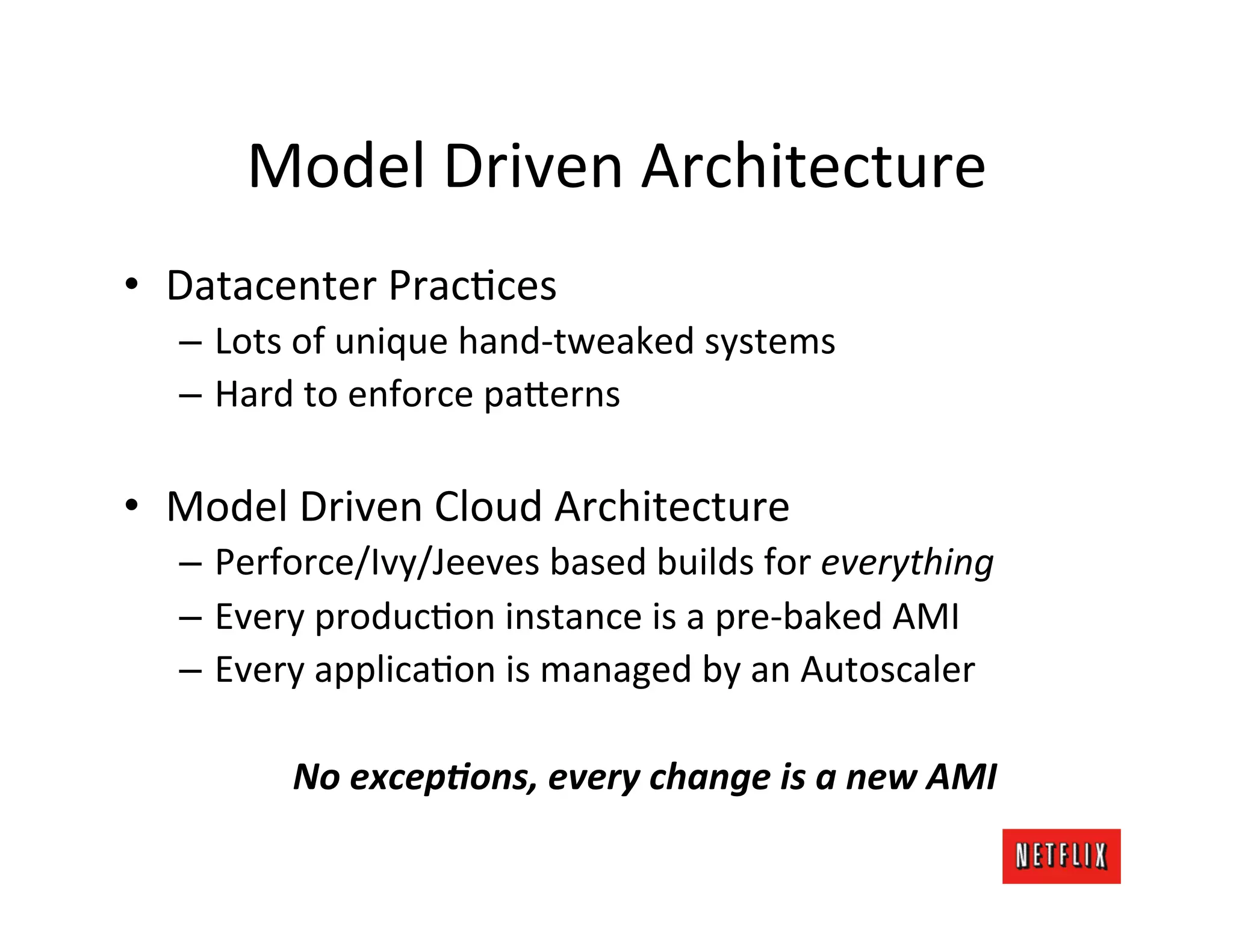 Model	
  Driven	
  Architecture	
  
•  Datacenter	
  PracJces	
  
   –  Lots	
  of	
  unique	
  hand-­‐tweaked	
  systems	
  
   –  Hard	
  to	
  enforce	
  pa?erns	
  

•  Model	
  Driven	
  Cloud	
  Architecture	
  
   –  Perforce/Ivy/Jeeves	
  based	
  builds	
  for	
  everything	
  
   –  Every	
  producJon	
  instance	
  is	
  a	
  pre-­‐baked	
  AMI	
  
   –  Every	
  applicaJon	
  is	
  managed	
  by	
  an	
  Autoscaler	
  

            No	
  excep)ons,	
  every	
  change	
  is	
  a	
  new	
  AMI	
  
 