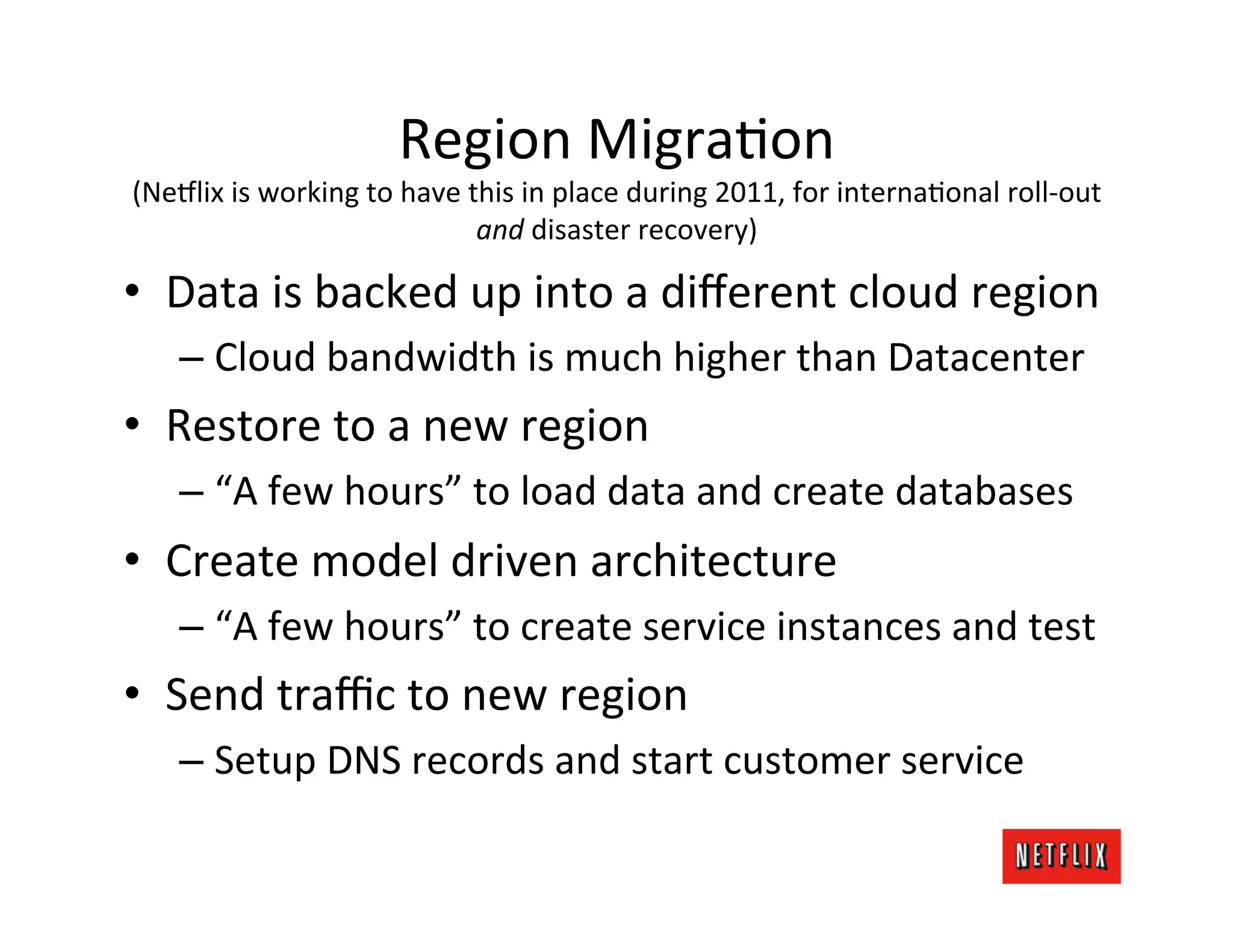 Region	
  MigraJon	
  
(Ne#lix	
  is	
  working	
  to	
  have	
  this	
  in	
  place	
  during	
  2011,	
  for	
  internaJonal	
  roll-­‐out	
  
                                           and	
  disaster	
  recovery)	
  

•  Data	
  is	
  backed	
  up	
  into	
  a	
  diﬀerent	
  cloud	
  region	
  
     –  Cloud	
  bandwidth	
  is	
  much	
  higher	
  than	
  Datacenter	
  
•  Restore	
  to	
  a	
  new	
  region	
  
     –  “A	
  few	
  hours”	
  to	
  load	
  data	
  and	
  create	
  databases	
  
•  Create	
  model	
  driven	
  architecture	
  
     –  “A	
  few	
  hours”	
  to	
  create	
  service	
  instances	
  and	
  test	
  
•  Send	
  traﬃc	
  to	
  new	
  region	
  
     –  Setup	
  DNS	
  records	
  and	
  start	
  customer	
  service	
  
 