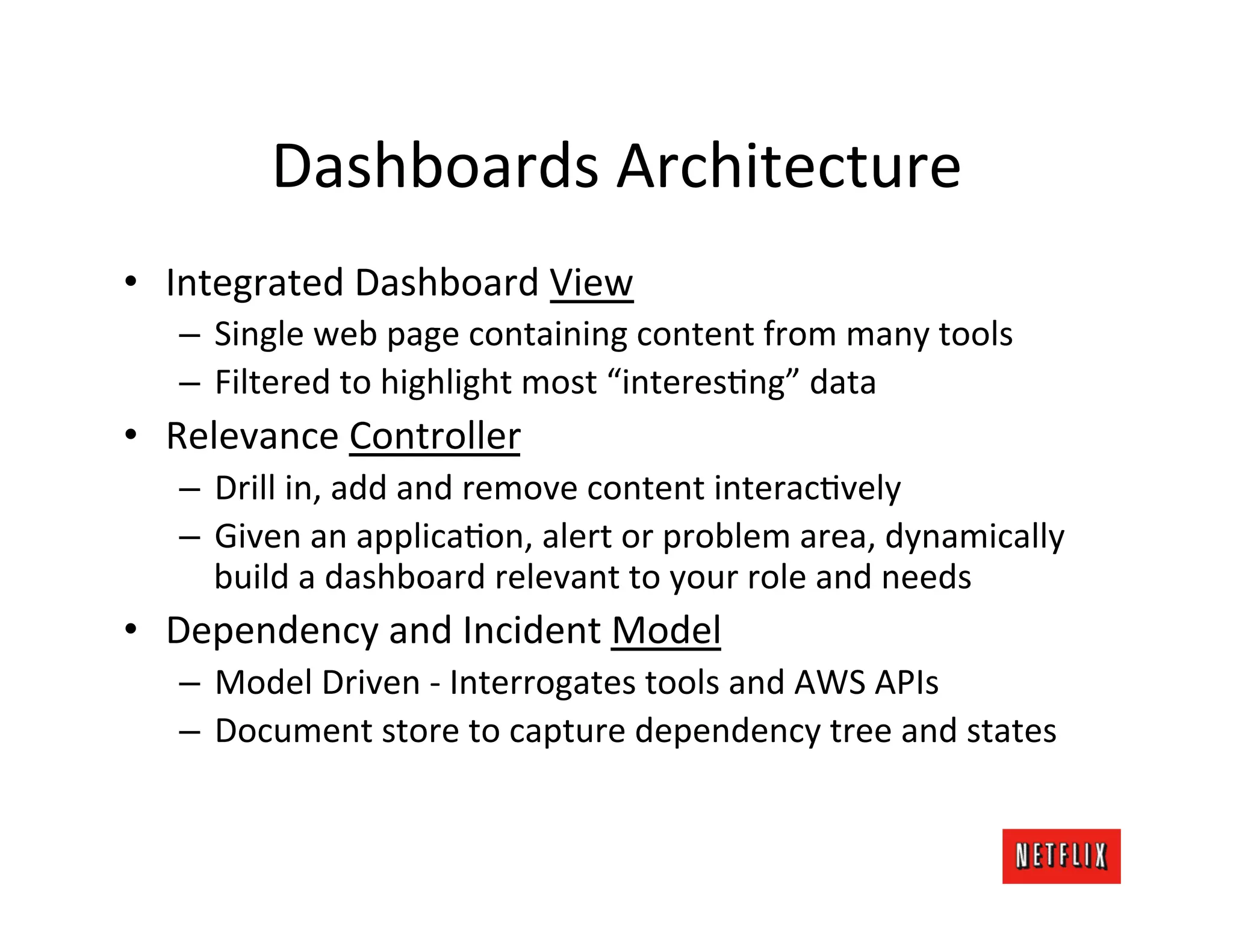 Dashboards	
  Architecture	
  
•  Integrated	
  Dashboard	
  View	
  
    –  Single	
  web	
  page	
  containing	
  content	
  from	
  many	
  tools	
  
    –  Filtered	
  to	
  highlight	
  most	
  “interesJng”	
  data	
  
•  Relevance	
  Controller	
  
    –  Drill	
  in,	
  add	
  and	
  remove	
  content	
  interacJvely	
  
    –  Given	
  an	
  applicaJon,	
  alert	
  or	
  problem	
  area,	
  dynamically	
  
       build	
  a	
  dashboard	
  relevant	
  to	
  your	
  role	
  and	
  needs	
  
•  Dependency	
  and	
  Incident	
  Model	
  
    –  Model	
  Driven	
  -­‐	
  Interrogates	
  tools	
  and	
  AWS	
  APIs	
  
    –  Document	
  store	
  to	
  capture	
  dependency	
  tree	
  and	
  states	
  
 