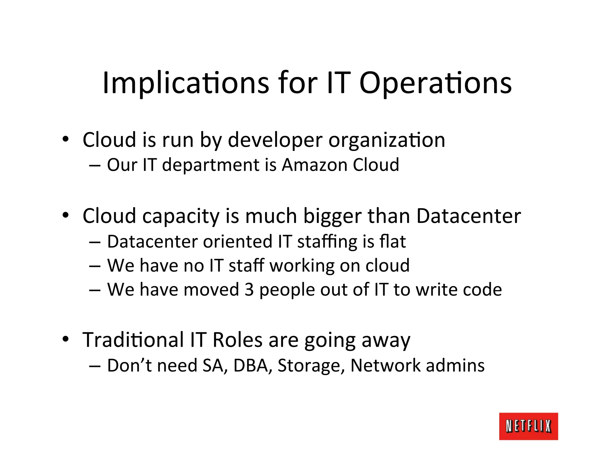 ImplicaJons	
  for	
  IT	
  OperaJons	
  
•  Cloud	
  is	
  run	
  by	
  developer	
  organizaJon	
  
    –  Our	
  IT	
  department	
  is	
  Amazon	
  Cloud	
  

•  Cloud	
  capacity	
  is	
  much	
  bigger	
  than	
  Datacenter	
  
    –  Datacenter	
  oriented	
  IT	
  staﬃng	
  is	
  ﬂat	
  
    –  We	
  have	
  no	
  IT	
  staﬀ	
  working	
  on	
  cloud	
  
    –  We	
  have	
  moved	
  3	
  people	
  out	
  of	
  IT	
  to	
  write	
  code	
  

•  TradiJonal	
  IT	
  Roles	
  are	
  going	
  away	
  
    –  Don’t	
  need	
  SA,	
  DBA,	
  Storage,	
  Network	
  admins	
  
 