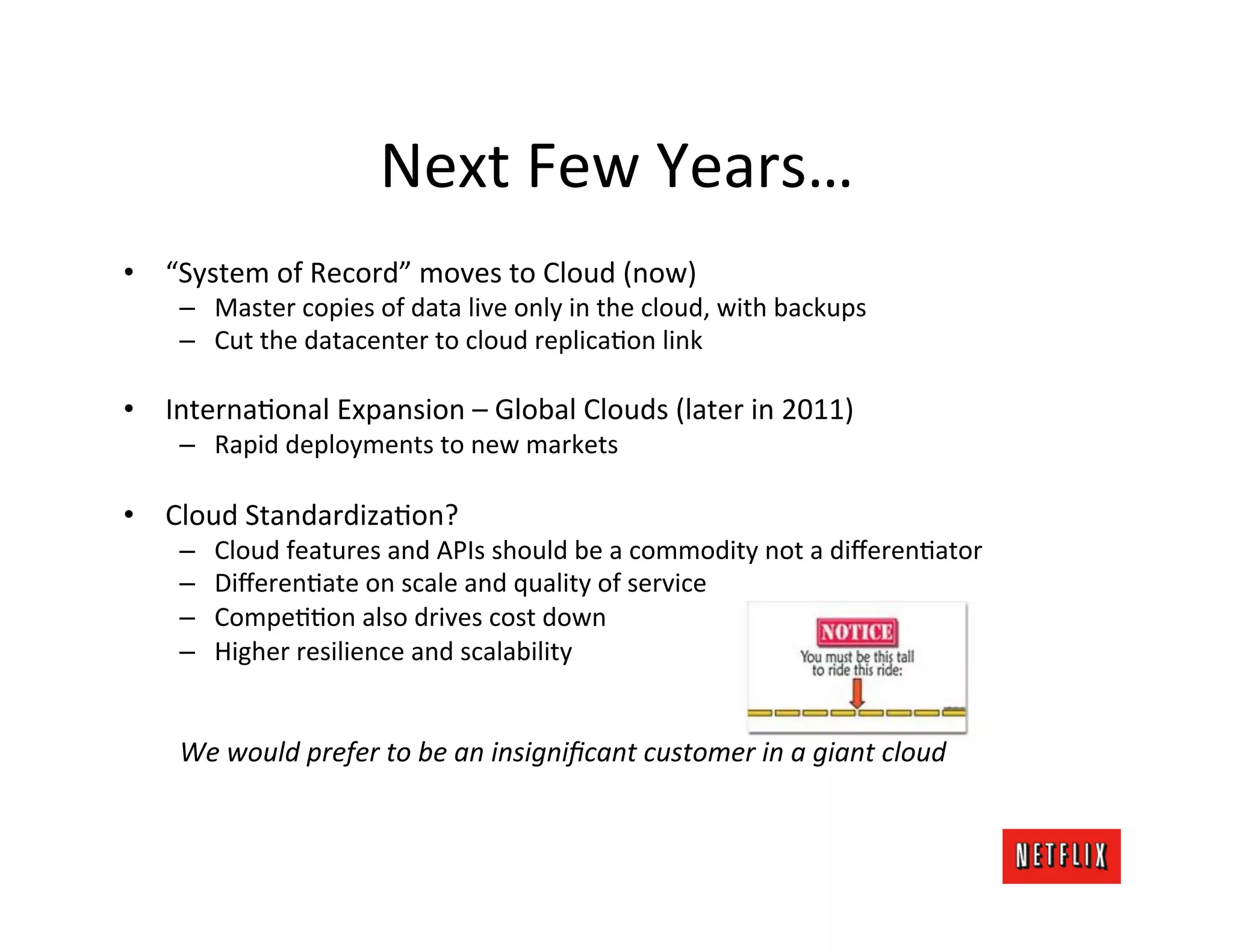 Next	
  Few	
  Years…	
  
•  “System	
  of	
  Record”	
  moves	
  to	
  Cloud	
  (now)	
  
      –  Master	
  copies	
  of	
  data	
  live	
  only	
  in	
  the	
  cloud,	
  with	
  backups	
  
      –  Cut	
  the	
  datacenter	
  to	
  cloud	
  replicaJon	
  link	
  

•  InternaJonal	
  Expansion	
  –	
  Global	
  Clouds	
  (later	
  in	
  2011)	
  
      –  Rapid	
  deployments	
  to	
  new	
  markets	
  

•  Cloud	
  StandardizaJon?	
  
      –      Cloud	
  features	
  and	
  APIs	
  should	
  be	
  a	
  commodity	
  not	
  a	
  diﬀerenJator	
  
      –      DiﬀerenJate	
  on	
  scale	
  and	
  quality	
  of	
  service	
  
      –      CompeJJon	
  also	
  drives	
  cost	
  down	
  
      –      Higher	
  resilience	
  and	
  scalability	
  

      	
  
      We	
  would	
  prefer	
  to	
  be	
  an	
  insigniﬁcant	
  customer	
  in	
  a	
  giant	
  cloud	
  
 