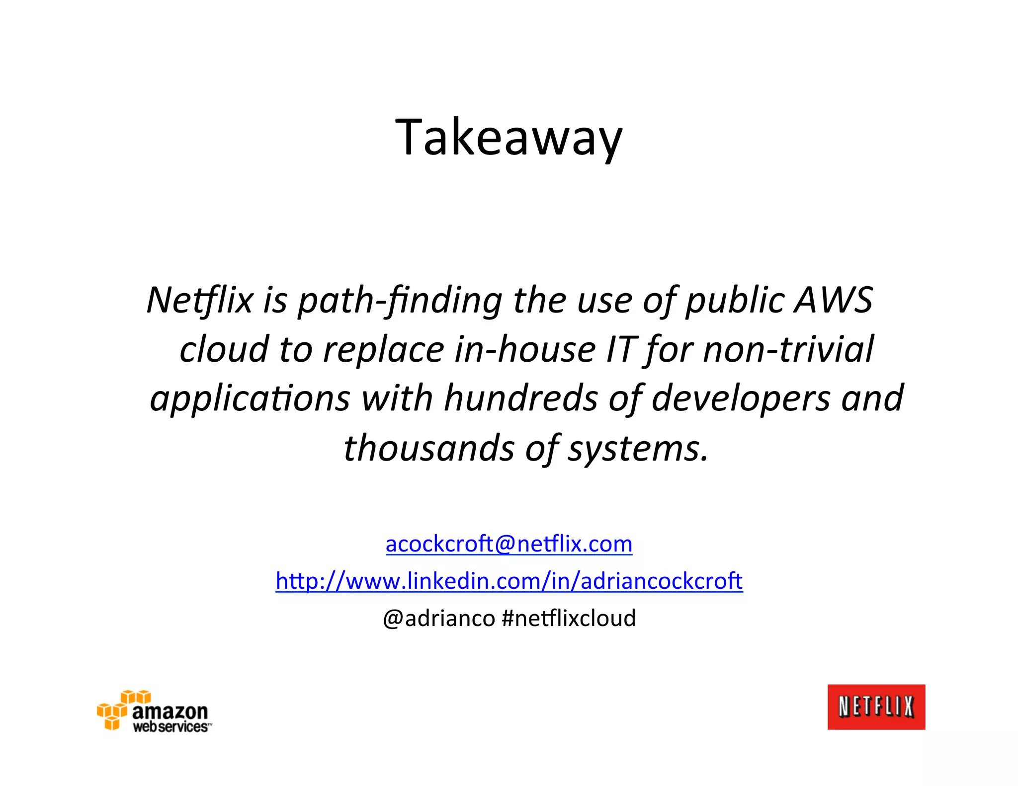 Takeaway	
  
                                	
  
Ne9lix	
  is	
  path-­‐ﬁnding	
  the	
  use	
  of	
  public	
  AWS	
  
 cloud	
  to	
  replace	
  in-­‐house	
  IT	
  for	
  non-­‐trivial	
  
applicaAons	
  with	
  hundreds	
  of	
  developers	
  and	
  
                  thousands	
  of	
  systems.	
  
                                	
  
                    acockcro<@ne#lix.com	
  
            h?p://www.linkedin.com/in/adriancockcro<	
  
                    @adrianco	
  #ne#lixcloud	
  
 
