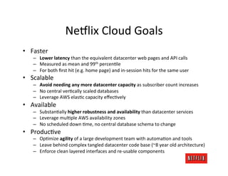 Ne#lix	
  Cloud	
  Goals	
  
•  Faster	
  
     –  Lower	
  latency	
  than	
  the	
  equivalent	
  datacenter	
  web	
  pages	
  and	
  API	
  calls	
  
     –  Measured	
  as	
  mean	
  and	
  99th	
  percenJle	
  
     –  For	
  both	
  ﬁrst	
  hit	
  (e.g.	
  home	
  page)	
  and	
  in-­‐session	
  hits	
  for	
  the	
  same	
  user	
  
•  Scalable	
  
     –  Avoid	
  needing	
  any	
  more	
  datacenter	
  capacity	
  as	
  subscriber	
  count	
  increases	
  
     –  No	
  central	
  verJcally	
  scaled	
  databases	
  
     –  Leverage	
  AWS	
  elasJc	
  capacity	
  eﬀecJvely	
  
•  Available	
  
     –  SubstanJally	
  higher	
  robustness	
  and	
  availability	
  than	
  datacenter	
  services	
  
     –  Leverage	
  mulJple	
  AWS	
  availability	
  zones	
  
     –  No	
  scheduled	
  down	
  Jme,	
  no	
  central	
  database	
  schema	
  to	
  change	
  
•  ProducJve	
  
     –  OpJmize	
  agility	
  of	
  a	
  large	
  development	
  team	
  with	
  automaJon	
  and	
  tools	
  
     –  Leave	
  behind	
  complex	
  tangled	
  datacenter	
  code	
  base	
  (~8	
  year	
  old	
  architecture)	
  
     –  Enforce	
  clean	
  layered	
  interfaces	
  and	
  re-­‐usable	
  components	
  
 