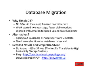Database	
  MigraJon	
  
•  Why	
  SimpleDB?	
  
    –  No	
  DBA’s	
  in	
  the	
  cloud,	
  Amazon	
  hosted	
  service	
  
    –  Work	
  started	
  two	
  years	
  ago,	
  fewer	
  viable	
  opJons	
  
    –  Worked	
  with	
  Amazon	
  to	
  speed	
  up	
  and	
  scale	
  SimpleDB	
  
•  AlternaJves?	
  
    –  Rolling	
  out	
  Cassandra	
  as	
  “upgrade”	
  from	
  SimpleDB	
  
    –  Need	
  several	
  opJons	
  to	
  match	
  use	
  cases	
  well	
  
•  Detailed	
  NoSQL	
  and	
  SimpleDB	
  Advice	
  
    –  Sid	
  Anand	
  	
  -­‐	
  QConSF	
  Nov	
  5th	
  –	
  Ne#lix’	
  TransiJon	
  to	
  High	
  
       Availability	
  Storage	
  Systems	
  
    –  Blog	
  -­‐	
  h?p://pracJcalcloudcompuJng.com/	
  
    –  Download	
  Paper	
  PDF	
  -­‐	
  h?p://bit.ly/bhOTLu	
  
 
