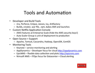 Tools	
  and	
  AutomaJon	
  
•  Developer	
  and	
  Build	
  Tools	
  
     –  Jira,	
  Perforce,	
  Eclipse,	
  Jeeves,	
  Ivy,	
  ArJfactory	
  
     –  Builds,	
  creates	
  .war	
  ﬁle,	
  .rpm,	
  bakes	
  AMI	
  and	
  launches	
  
•  Custom	
  Ne#lix	
  ApplicaJon	
  Console	
  
     –  AWS	
  Features	
  at	
  Enterprise	
  Scale	
  (hide	
  the	
  AWS	
  security	
  keys!)	
  
     –  Auto	
  Scaler	
  Group	
  is	
  unit	
  of	
  deployment	
  to	
  producJon	
  
•  Open	
  Source	
  +	
  Support	
  
     –  Apache,	
  Tomcat,	
  Cassandra,	
  Hadoop,	
  OpenJDK,	
  CentOS	
  
•  Monitoring	
  Tools	
  
     –    Keynote	
  –	
  service	
  monitoring	
  and	
  alerJng	
  
     –    AppDynamics	
  –	
  Developer	
  focus	
  for	
  cloud	
  h?p://appdynamics.com	
  
     –    EpicNMS	
  –	
  ﬂexible	
  data	
  collecJon	
  and	
  plots	
  h?p://epicnms.com	
  
     –    Nimso<	
  NMS	
  –	
  ITOps	
  focus	
  for	
  Datacenter	
  +	
  Cloud	
  alerJng	
  
 