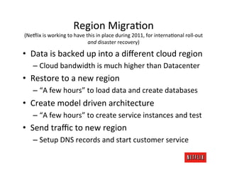 Region	
  MigraJon	
  
(Ne#lix	
  is	
  working	
  to	
  have	
  this	
  in	
  place	
  during	
  2011,	
  for	
  internaJonal	
  roll-­‐out	
  
                                           and	
  disaster	
  recovery)	
  

•  Data	
  is	
  backed	
  up	
  into	
  a	
  diﬀerent	
  cloud	
  region	
  
     –  Cloud	
  bandwidth	
  is	
  much	
  higher	
  than	
  Datacenter	
  
•  Restore	
  to	
  a	
  new	
  region	
  
     –  “A	
  few	
  hours”	
  to	
  load	
  data	
  and	
  create	
  databases	
  
•  Create	
  model	
  driven	
  architecture	
  
     –  “A	
  few	
  hours”	
  to	
  create	
  service	
  instances	
  and	
  test	
  
•  Send	
  traﬃc	
  to	
  new	
  region	
  
     –  Setup	
  DNS	
  records	
  and	
  start	
  customer	
  service	
  
 
