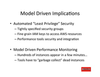 Model	
  Driven	
  ImplicaJons	
  
•  Automated	
  “Least	
  Privilege”	
  Security	
  
   –  Tightly	
  speciﬁed	
  security	
  groups	
  
   –  Fine	
  grain	
  IAM	
  keys	
  to	
  access	
  AWS	
  resources	
  
   –  Performance	
  tools	
  security	
  and	
  integraJon	
  


•  Model	
  Driven	
  Performance	
  Monitoring	
  
   –  Hundreds	
  of	
  instances	
  appear	
  in	
  a	
  few	
  minutes…	
  
   –  Tools	
  have	
  to	
  “garbage	
  collect”	
  dead	
  instances	
  	
  
 