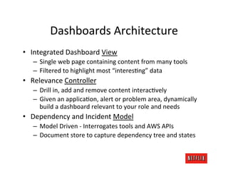 Dashboards	
  Architecture	
  
•  Integrated	
  Dashboard	
  View	
  
    –  Single	
  web	
  page	
  containing	
  content	
  from	
  many	
  tools	
  
    –  Filtered	
  to	
  highlight	
  most	
  “interesJng”	
  data	
  
•  Relevance	
  Controller	
  
    –  Drill	
  in,	
  add	
  and	
  remove	
  content	
  interacJvely	
  
    –  Given	
  an	
  applicaJon,	
  alert	
  or	
  problem	
  area,	
  dynamically	
  
       build	
  a	
  dashboard	
  relevant	
  to	
  your	
  role	
  and	
  needs	
  
•  Dependency	
  and	
  Incident	
  Model	
  
    –  Model	
  Driven	
  -­‐	
  Interrogates	
  tools	
  and	
  AWS	
  APIs	
  
    –  Document	
  store	
  to	
  capture	
  dependency	
  tree	
  and	
  states	
  
 