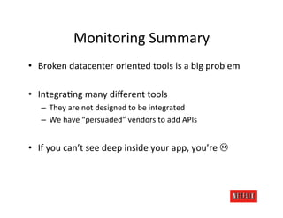 Monitoring	
  Summary	
  
•  Broken	
  datacenter	
  oriented	
  tools	
  is	
  a	
  big	
  problem	
  

•  IntegraJng	
  many	
  diﬀerent	
  tools	
  
     –  They	
  are	
  not	
  designed	
  to	
  be	
  integrated	
  
     –  We	
  have	
  “persuaded”	
  vendors	
  to	
  add	
  APIs	
  


•  If	
  you	
  can’t	
  see	
  deep	
  inside	
  your	
  app,	
  you’re	
  L	
  
 