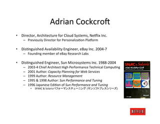 Adrian	
  Cockcro<	
  
•  Director,	
  Architecture	
  for	
  Cloud	
  Systems,	
  Ne#lix	
  Inc.	
  
      –  Previously	
  Director	
  for	
  PersonalizaJon	
  Pla#orm	
  

•  DisJnguished	
  Availability	
  Engineer,	
  eBay	
  Inc.	
  2004-­‐7	
  
      –  Founding	
  member	
  of	
  eBay	
  Research	
  Labs	
  

•  DisJnguished	
  Engineer,	
  Sun	
  Microsystems	
  Inc.	
  1988-­‐2004	
  
      –    2003-­‐4	
  Chief	
  Architect	
  High	
  Performance	
  Technical	
  CompuJng	
  
      –    2001	
  Author:	
  Capacity	
  Planning	
  for	
  Web	
  Services	
  
      –    1999	
  Author:	
  Resource	
  Management	
  
      –    1995	
  &	
  1998	
  Author:	
  Sun	
  Performance	
  and	
  Tuning	
  
      –    1996	
  Japanese	
  EdiJon	
  of	
  Sun	
  Performance	
  and	
  Tuning	
  
             •  	
  SPARC	
  &	
  Solaris                     (                          )	
  
 