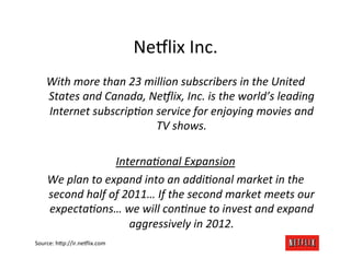 Ne#lix	
  Inc.	
  
     With	
  more	
  than	
  23	
  million	
  subscribers	
  in	
  the	
  United	
  
     States	
  and	
  Canada,	
  Ne9lix,	
  Inc.	
  is	
  the	
  world’s	
  leading	
  
     Internet	
  subscripAon	
  service	
  for	
  enjoying	
  movies	
  and	
  
                                      TV	
  shows.	
  
                                             	
  
                           InternaAonal	
  Expansion	
  
     We	
  plan	
  to	
  expand	
  into	
  an	
  addiAonal	
  market	
  in	
  the	
  
     second	
  half	
  of	
  2011…	
  If	
  the	
  second	
  market	
  meets	
  our	
  
     expectaAons…	
  we	
  will	
  conAnue	
  to	
  invest	
  and	
  expand	
  
                              aggressively	
  in	
  2012.	
  
Source:	
  h@p://ir.ne#lix.com	
  
 