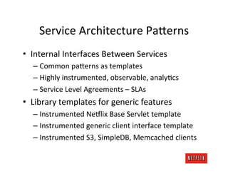 Service	
  Architecture	
  Pa@erns	
  
•  Internal	
  Interfaces	
  Between	
  Services	
  
   –  Common	
  pa@erns	
  as	
  templates	
  
   –  Highly	
  instrumented,	
  observable,	
  analyOcs	
  
   –  Service	
  Level	
  Agreements	
  –	
  SLAs	
  
•  Library	
  templates	
  for	
  generic	
  features	
  
   –  Instrumented	
  Ne#lix	
  Base	
  Servlet	
  template	
  
   –  Instrumented	
  generic	
  client	
  interface	
  template	
  
   –  Instrumented	
  S3,	
  SimpleDB,	
  Memcached	
  clients	
  
 
