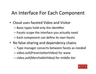 An	
  Interface	
  For	
  Each	
  Component	
  
•  Cloud	
  uses	
  faceted	
  Video	
  and	
  Visitor	
  
    –  Basic	
  types	
  hold	
  only	
  the	
  idenOﬁer	
  
    –  Facets	
  scope	
  the	
  interface	
  you	
  actually	
  need	
  
    –  Each	
  component	
  can	
  deﬁne	
  its	
  own	
  facets	
  
•  No	
  false-­‐sharing	
  and	
  dependency	
  chains	
  
    –  Type	
  manager	
  converts	
  between	
  facets	
  as	
  needed	
  
    –  video.asA(PresentaOonVideo)	
  for	
  www	
  
    –  video.asA(MerchableVideo)	
  for	
  middle	
  Oer	
  
 