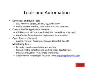 Tools	
  and	
  AutomaOon	
  
•  Developer	
  and	
  Build	
  Tools	
  
     –  Jira,	
  Perforce,	
  Eclipse,	
  Jenkins,	
  Ivy,	
  ArOfactory	
  
     –  Builds,	
  creates	
  .war	
  ﬁle,	
  .rpm,	
  bakes	
  AMI	
  and	
  launches	
  
•  Custom	
  Ne#lix	
  ApplicaOon	
  Console	
  
     –  AWS	
  Features	
  at	
  Enterprise	
  Scale	
  (hide	
  the	
  AWS	
  security	
  keys!)	
  
     –  Auto	
  Scaler	
  Group	
  is	
  unit	
  of	
  deployment	
  to	
  producOon	
  
•  Open	
  Source	
  +	
  Support	
  
     –  Apache,	
  Tomcat,	
  Cassandra,	
  Hadoop,	
  OpenJDK,	
  CentOS	
  
•  Monitoring	
  Tools	
  
     –    Keynote	
  –	
  service	
  monitoring	
  and	
  alerOng	
  
     –    Custom	
  metric	
  collecOon	
  and	
  alerOng	
  under	
  development	
  
     –    Datastax	
  OpsCenter	
  –	
  Cassandra	
  Monitoring	
  
     –    AppDynamics	
  –	
  Developer	
  focus	
  for	
  cloud	
  h@p://appdynamics.com	
  
 