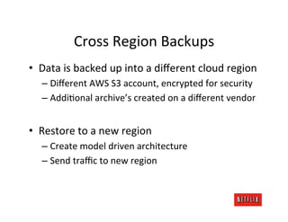 Cross	
  Region	
  Backups	
  
•  Data	
  is	
  backed	
  up	
  into	
  a	
  diﬀerent	
  cloud	
  region	
  
    –  Diﬀerent	
  AWS	
  S3	
  account,	
  encrypted	
  for	
  security	
  
    –  AddiOonal	
  archive’s	
  created	
  on	
  a	
  diﬀerent	
  vendor	
  


•  Restore	
  to	
  a	
  new	
  region	
  
    –  Create	
  model	
  driven	
  architecture	
  
    –  Send	
  traﬃc	
  to	
  new	
  region	
  
 