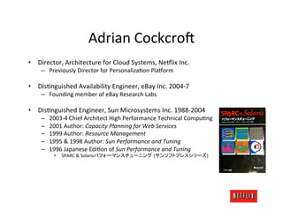 Adrian	
  Cockcro=	
  
•  Director,	
  Architecture	
  for	
  Cloud	
  Systems,	
  Ne#lix	
  Inc.	
  
      –  Previously	
  Director	
  for	
  PersonalizaOon	
  Pla#orm	
  

•  DisOnguished	
  Availability	
  Engineer,	
  eBay	
  Inc.	
  2004-­‐7	
  
      –  Founding	
  member	
  of	
  eBay	
  Research	
  Labs	
  

•  DisOnguished	
  Engineer,	
  Sun	
  Microsystems	
  Inc.	
  1988-­‐2004	
  
      –    2003-­‐4	
  Chief	
  Architect	
  High	
  Performance	
  Technical	
  CompuOng	
  
      –    2001	
  Author:	
  Capacity	
  Planning	
  for	
  Web	
  Services	
  
      –    1999	
  Author:	
  Resource	
  Management	
  
      –    1995	
  &	
  1998	
  Author:	
  Sun	
  Performance	
  and	
  Tuning	
  
      –    1996	
  Japanese	
  EdiOon	
  of	
  Sun	
  Performance	
  and	
  Tuning	
  
             •  	
  SPARC	
  &	
  Solaris                     (                          )	
  
 