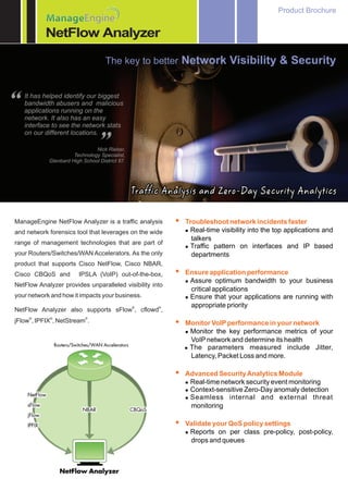 Product Brochure
           ManageEngine
           Manage
           NetFlow Analyzer

                                    The key to better Network Visibility & Security




“   It has helped identify our biggest
    bandwidth abusers and malicious
    applications running on the
    network. It also has an easy
    interface to see the network stats
    on our different locations.


                                ”
                               Nick Rieber,
                      Technology Specialist,
            Glenbard High School District 87.




                                                Traffic Analysis and Zero-Day Security Analytics

ManageEngine NetFlow Analyzer is a traffic analysis       ? network incidents faster
                                                          Troubleshoot
and network forensics tool that leverages on the wide       Real-time visibility into the top applications and
                                                            l

                                                            talkers
range of management technologies that are part of
                                                            Traffic pattern on interfaces and IP based
                                                            l
your Routers/Switches/WAN Accelerators. As the only         departments
product that supports Cisco NetFlow, Cisco NBAR,
Cisco CBQoS and         IPSLA (VoIP) out-of-the-box,      ?
                                                          Ensure application performance
                                                            Assure optimum bandwidth to your business
                                                            l
NetFlow Analyzer provides unparalleled visibility into
                                                            critical applications
your network and how it impacts your business.              Ensure that your applications are running with
                                                            l

                                                ®     ®     appropriate priority
NetFlow Analyzer also supports sFlow , cflowd ,
     ®      ®              ®
jFlow , IPFIX , NetStream .                               ?performance in your network
                                                          Monitor VoIP
                                                            Monitor the key performance metrics of your
                                                            l

                                                            VoIP network and determine its health
                                                            l parameters measured include Jitter,
                                                            The
                                                            Latency, Packet Loss and more.

                                                          ?
                                                          Advanced Security Analytics Module
                                                            Real-time network security event monitoring
                                                            l
                                                            Context-sensitive Zero-Day anomaly detection
                                                            l
                                                            Seamless internal and external threat
                                                            l

                                                            monitoring

                                                          ?QoS policy settings
                                                          Validate your
                                                            l Reports on per class pre-policy, post-policy,
                                                              drops and queues
 