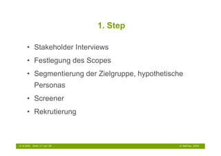 1. Step

      • Stakeholder Interviews
      • Festlegung des Scopes
      • Segmentierung der Zielgruppe, hypothetische
             Personas
      • Screener
      • Rekrutierung



6.10.2009   Seite 17 von 48                      © NetFlow, 2009
 