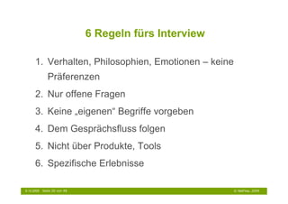 6 Regeln fürs Interview

      1. Verhalten, Philosophien, Emotionen – keine
               Präferenzen
      2. Nur offene Fragen
      3. Keine „eigenen“ Begriffe vorgeben
      4. Dem Gesprächsfluss folgen
      5. Nicht über Produkte, Tools
      6. Spezifische Erlebnisse

6.10.2009   Seite 20 von 48                             © NetFlow, 2009
 